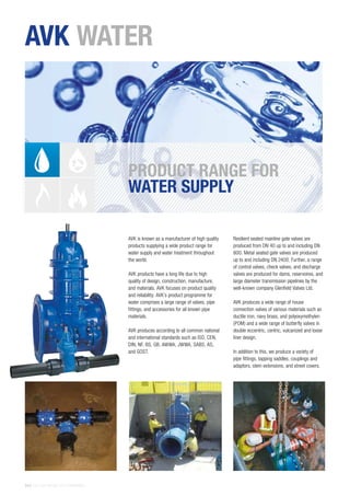 24 | THE AVK GROUP OF COMPANIES
AVK is known as a manufacturer of high quality
products supplying a wide product range for
water supply and water treatment throughout
the world.
AVK products have a long life due to high
quality of design, construction, manufacture,
and materials. AVK focuses on product quality
and reliability. AVK’s product programme for
water comprises a large range of valves, pipe
fittings, and accessories for all known pipe
materials.
AVK produces according to all common national
and international standards such as ISO, CEN,
DIN, NF, BS, GB, AWWA, JWWA, SABS, AS,
and GOST.
Resilient seated mainline gate valves are
produced from DN 40 up to and including DN
800. Metal seated gate valves are produced
up to and including DN 2400. Further, a range
of control valves, check valves, and discharge
valves are produced for dams, reservoires, and
large diameter transmission pipelines by the
well-known company Glenfield Valves Ltd.
AVK produces a wide range of house
connection valves of various materials such as
ductile iron, navy brass, and polyoxymethylen
(POM) and a wide range of butterfly valves in
double eccentric, centric, vulcanized and loose
liner design.
In addition to this, we produce a variety of
pipe fittings, tapping saddles, couplings and
adaptors, stem extensions, and street covers.
PRODUCT RANGE FOR
WATER SUPPLY
AVK WATER
 