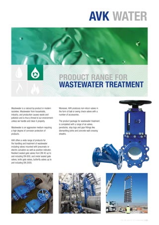 THE AVK GROUP OF COMPANIES | 25
Wastewater is a natural by-product in modern
societies. Wastewater from households,
industry, and production causes waste and
pollution and is thus a threat to our environment
unless we handle and clean it properly.
Wastewater is an aggressive medium requiring
a high degree of corrosion protection of
products.
AVK offers a wide range of products for
the handling and treatment of wastewater
including valves mounted with pneumatic or
electric actuators as well as position indicator.
Resilient seated gate valves from DN 40 up to
and including DN 800, and metal seated gate
valves, knife gate valves, butterfly valves up to
and including DN 2000.
Moreover, AVK produces non-return valves in
the form of ball or swing check valves with a
number of accessories.
The product package for wastewater treatment
is completed with a range of air valves,
penstocks, stop logs and pipe fittings like
dismantling joints and concrete wall crossing
sheaths.
PRODUCT RANGE FOR
WASTEWATER TREATMENT
AVK WATER
 
