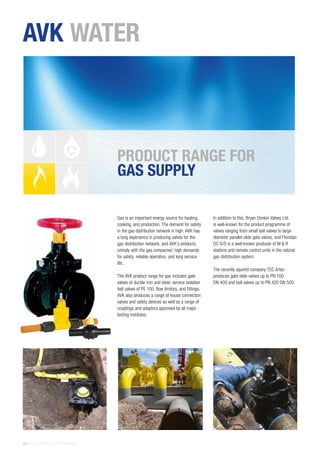 26 | THE AVK GROUP OF COMPANIES
Gas is an important energy source for heating,
cooking, and production. The demand for safety
in the gas distribution network is high. AVK has
a long experience in producing valves for the
gas distribution network, and AVK’s products
comply with the gas companies’ high demands
for safety, reliable operation, and long service
life.
The AVK product range for gas includes gate
valves of ductile iron and steel, service isolation
ball valves of PE 100, flow limitors, and fittings.
AVK also produces a range of house connection
valves and safety devices as well as a range of
couplings and adaptors approved by all major
testing institutes.
In addition to this, Bryan Donkin Valves Ltd.
is well-known for the product programme of
valves ranging from small ball valves to large
diameter parallel slide gate valves, and Flonidan
DC A/S is a well-known producer of M & R
stations and remote control units in the natural
gas distribution system.
The recently aquired company TEC Artec
produces gate slide valves up to PN 100
DN 400 and ball valves up to PN 420 DN 500.
PRODUCT RANGE FOR
GAS SUPPLY
AVK WATER
 