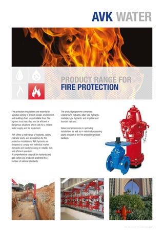 THE AVK GROUP OF COMPANIES | 27
Fire protection installations are essential in
societies aiming to protect people, environment,
and buildings from uncontrollable fires. Fire
fighters must react fast and be efficient in
dangerous situations which calls for a reliable
water supply and fire equipment.
AVK offers a wide range of hydrants, valves,
indicator posts, and accessories for fire
protection installations. AVK hydrants are
designed to comply with individual market
demands and needs focusing on reliable, fast,
and efficient operation.
A comprehensive range of fire hydrants and
gate valves are produced according to a
number of national standards.
The product programme comprises
underground hydrants, pillar type hydrants,
nostalgic type hydrants, and irrigation and
fountain hydrants.
Valves and accessories in sprinkling
installations as well as in industrial processing
plants are part of the fire protection product
package.
PRODUCT RANGE FOR
FIRE PROTECTION
AVK WATER
 