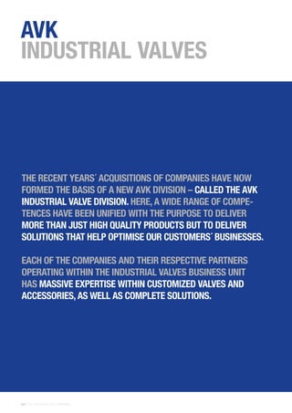28 | THE AVK GROUP OF COMPANIES
AVK
INDUSTRIAL VALVES
THE RECENT YEARS´ ACQUISITIONS OF COMPANIES HAVE NOW
FORMED THE BASIS OF A NEW AVK DIVISION – CALLED THE AVK
INDUSTRIAL VALVE DIVISION. HERE, A WIDE RANGE OF COMPE-
TENCES HAVE BEEN UNIFIED WITH THE PURPOSE TO DELIVER
MORE THAN JUST HIGH QUALITY PRODUCTS BUT TO DELIVER
SOLUTIONS THAT HELP OPTIMISE OUR CUSTOMERS´ BUSINESSES.
EACH OF THE COMPANIES AND THEIR RESPECTIVE PARTNERS
OPERATING WITHIN THE INDUSTRIAL VALVES BUSINESS UNIT
HAS MASSIVE EXPERTISE WITHIN CUSTOMIZED VALVES AND
ACCESSORIES, AS WELL AS COMPLETE SOLUTIONS.
 