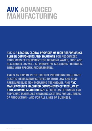 36 | THE AVK GROUP OF COMPANIES
AVK ADVANCED
MANUFACTURING
AVK IS A LEADING GLOBAL PROVIDER OF HIGH PERFORMANCE
RUBBER COMPONENTS AND SOLUTIONS FOR RECOGNIZED
PRODUCERS OF EQUIPMENT FOR DRINKING WATER, FOOD AND
HEALTHCARE AS WELL AS INNOVATIVE SOLUTIONS FOR INDUS-
TRIES WITH SPECIFIC REQUIREMENTS.
AVK IS AN EXPERT IN THE FIELD OF PRODUCING HIGH-GRADE
PLASTIC ITEMS MANUFACTURED BY BOTH LOW AND HIGH
PRESSURE INJECTION MOULDING TECHNIQUES, AND AVK
MANUFACTURES MACHINED COMPONENTS OF STEEL, CAST
IRON, ALUMINIUM AND BRONZE AS WELL AS DESIGNING AND
SUPPLYING MATERIALS HANDLING SYSTEMS FOR ALL AREAS
OF PRODUCTION - AND FOR ALL LINES OF BUSINESS.
 