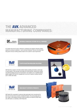 THE AVK GROUP OF COMPANIES | 41
THE AVK ADVANCED
MANUFACTURING COMPANIES:
AVK Plast A/S are experts in the field of plastic injection moulding and produce a wide range
of various plastics. Fully automated, high quality and LEAN production, advanced tool making,
and advanced plastics know how are key elements in the ambition to be a worldwide leading
plastics supplier.AVK Plast A/S is equipped with more than 40 injection moulding machines
(35T to 1800T) with robots.
PLASTIC INJECTION MOULDING SOLUTIONS
AVK Plastics BV is specialised in producing high-grade plastic items manufactured by
both low and high pressure injection moulding techniques. This process takes place in
their modern, well-equipped production facility according to the latest ISO 9000 stand-
ards. AVK Syntec is a subsidiary to AVK Plastics BV.
HIGH QUALITY SYNTHETIC PRODUCTS
At Q-System they have 50 years’ experience in designing and supplying materials handling
systems for all areas of production - and for all lines of business. They are a One-Stop-Shop
being able to discuss handling solutions based on the customer’s exact requirements.
MATERIALS HANDLING SYSTEMS FOR ALL PURPOSES
AVK Plast A/S
AVK Plastics BV
 