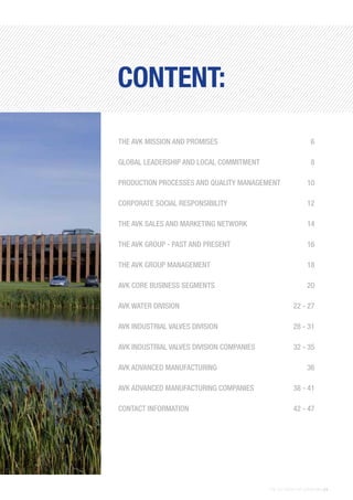 THE AVK GROUP OF COMPANIES | 5
THE AVK MISSION AND PROMISES	 6
GLOBAL LEADERSHIP AND LOCAL COMMITMENT	 8
PRODUCTION PROCESSES AND QUALITY MANAGEMENT	 10
CORPORATE SOCIAL RESPONSIBILITY	 12
THE AVK SALES AND MARKETING NETWORK	 14
THE AVK GROUP - PAST AND PRESENT	 16
THE AVK GROUP MANAGEMENT	 18
AVK CORE BUSINESS SEGMENTS	 20
AVK WATER DIVISION	 22 - 27
AVK INDUSTRIAL VALVES DIVISION	 28 - 31
AVK INDUSTRIAL VALVES DIVISION COMPANIES	 32 - 35
AVK ADVANCED MANUFACTURING	 36
AVK ADVANCED MANUFACTURING COMPANIES	 38 - 41
CONTACT INFORMATION	 42 - 47
CONTENT:
 