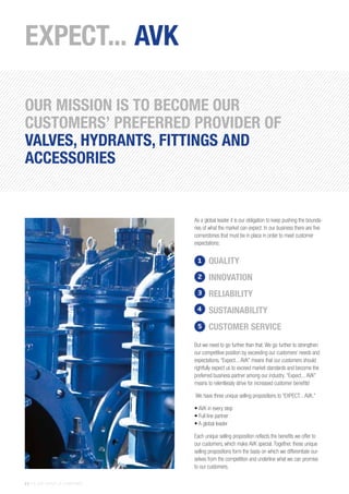 6 | THE AVK GROUP OF COMPANIES
EXPECT... AVK
As a global leader it is our obligation to keep pushing the bounda-
ries of what the market can expect. In our business there are five
cornerstones that must be in place in order to meet customer
expectations:
But we need to go further than that. We go further to strengthen
our competitive position by exceeding our customers’ needs and
expectations. “Expect... AVK” means that our customers should
rightfully expect us to exceed market standards and become the
preferred business partner among our industry. “Expect... AVK”
means to relentlessly strive for increased customer benefits!
We have three unique selling propositions to “EXPECT... AVK.”
• AVK in every step
• Full line partner
• A global leader
Each unique selling proposition reflects the benefits we offer to
our customers, which make AVK special. Together, these unique
selling propositions form the basis on which we differentiate our-
selves from the competition and underline what we can promise
to our customers.
QUALITY
INNOVATION
RELIABILITY
SUSTAINABILITY
CUSTOMER SERVICE
1
2
3
4
5
OUR MISSION IS TO BECOME OUR
CUSTOMERS’ PREFERRED PROVIDER OF
VALVES, HYDRANTS, FITTINGS AND
ACCESSORIES
 