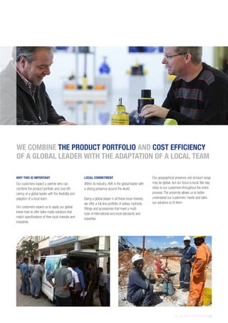 THE AVK GROUP OF COMPANIES | 9
WHY THIS IS IMPORTANT
Our customers expect a partner who can
combine the product portfolio and cost effi-
ciency of a global leader with the flexibility and
adaption of a local team.
Our customers expect us to apply our global
know-how to offer tailor-made solutions that
match specifications of their local markets and
industries.
LOCAL COMMITMENT
Within its industry, AVK is the global leader with
a strong presence around the world.
Being a global player in all these local markets,
we offer a full-line portfolio of valves, hydrants.
fittings and accessories that meet a multi-
tude of international and local standards and
expertise.
Our geographical presence and product range
may be global, but our focus is local. We stay
close to our customers throughout the entire
process. The proximity allows us to better
understand our customers’ needs and tailor
our solutions to fit them
WE COMBINE THE PRODUCT PORTFOLIO AND COST EFFICIENCY
OF A GLOBAL LEADER WITH THE ADAPTATION OF A LOCAL TEAM
 