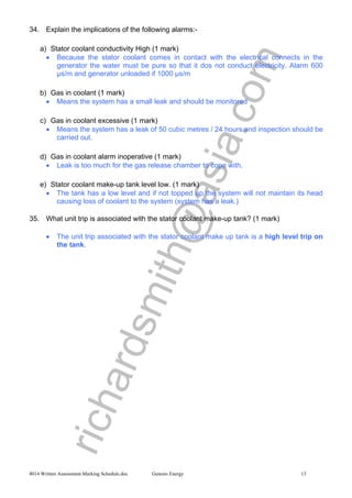 richardsmith@asia.com
8014 Written Assessment Marking Schedule.doc Genesis Energy 13
34. Explain the implications of the following alarms:-
a) Stator coolant conductivity High (1 mark)
• Because the stator coolant comes in contact with the electrical connects in the
generator the water must be pure so that it dos not conduct electricity. Alarm 600
µs/m and generator unloaded if 1000 µs/m
b) Gas in coolant (1 mark)
• Means the system has a small leak and should be monitored
c) Gas in coolant excessive (1 mark)
• Means the system has a leak of 50 cubic metres / 24 hours and inspection should be
carried out.
d) Gas in coolant alarm inoperative (1 mark)
• Leak is too much for the gas release chamber to cope with.
e) Stator coolant make-up tank level low. (1 mark)
• The tank has a low level and if not topped up the system will not maintain its head
causing loss of coolant to the system (system has a leak.)
35. What unit trip is associated with the stator coolant make-up tank? (1 mark)
• The unit trip associated with the stator coolant make up tank is a high level trip on
the tank.
 