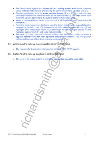 richardsmith@asia.com
8014 Written Assessment Marking Schedule.doc Genesis Energy 15
• The Demin water system is a closed circuit cooling water circuit which operates
under a static head pressure provided by the demin water make-up/head tank (H).
• Demineralised water from the water treatment plant (J) and 1000ton tank common
discharge supplies the make-up water to the demin make-up tank. The outlet from
the make-up tank connects to the system at the demin pumps inlet.
• Water is discharged from the i/s pump through a NRV and discharge valve to the i/s
cooler (B).
• From the cooler’s common discharge pipe the demin water travels in parallel paths;
through the seal oil cooler (C), through the i/s stator coolant cooler (D), through the
hydrogen dryer reactivation cooler (E), and through the four hydrogen coolers via the
hydrogen coolers’ inlet (F) and outlet (G) manifolds.
• The seal oil cooler, the stator coolant coolers and the demin coolers all have a
bypass control valve for their systems temperature control. The four parallel
paths meet back up at the demin pump’s suction pipe.
37. Where does the make-up to demin system come from? (1 mark)
• The make up for the demin system comes from the RFW (WTP) system
38. Explain how the make-up tank level is controlled (1 mark)
• The level in the make up tank is controlled by a ball cock on the tank inlet.
 