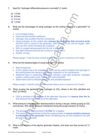 richardsmith@asia.com
8014 Written Assessment Marking Schedule.doc Genesis Energy 3
7. Seal Oil / Hydrogen differential pressure is normally? (1 mark)
a) 1.0 bar
b) 0.6 bar
c) 0.5 bar
d) 1.5 bar
8. What are the advantages of using hydrogen as the cooling medium in a generator? (5
marks)
• Low windage losses.
• Improved heat transfer coefficient.
• Hydrogen has excellent thermal conductivity.
• Using hydrogen as the coolant also reduces the possibility that corrosive acids
will form due to corona in the generator. With the use of air, and so oxygen, nitric
acid can form which will attack the insulation.
• With no oxygen being present the fire risk is eliminated.
• Gas tight enclosure ensures the no dust or air can get in.
• Quieter running
Please assign 1 mark for each correct answer above up to a maximum of 5 marks
9. What are the disadvantages of using hydrogen? (3 marks)
• Risk of explosion.
• A CO2 system has to be installed so that it can be used to displace the hydrogen in
the casing before the casing is opened for inspection or for maintenance.
• Additional plant is necessary. Seal oil to maintain a gas tight enclosure, hydrogen
coolers, cooling water pump, alarms and instrumentation
• Stator frame built to withstand pressure and possible explosion
Please assign 1 mark for each correct answer above up to a maximum of 3 marks
10. When purging the generator from hydrogen to CO2, where is the CO2 admitted and
why? (2 marks)
• CO2 is admitted in the bottom of the alternator because it is heavier than the H2
and will push the H2 up and out of the alternator
11. What pressure is the generator depressurised to during a de-gas, before purging to CO2
commences. Why is this pressure maintained during the purge process? (2 marks)
• The generator is depressurized to 0.5 Bar for a degass.
• This pressure is maintained during the purge process to ensure positive pressure
is maintained in the generator hence not allowing any air from outside to mix with
the gas in the generator.
12. What is the function of the electric generator heaters, and when are they turned on? (1
mark)
 