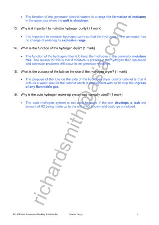 richardsmith@asia.com
8014 Written Assessment Marking Schedule.doc Genesis Energy 4
• The function of the generator electric heaters is to stop the formation of moisture
in the generator when the unit is shutdown.
13. Why is it important to maintain hydrogen purity? (1 mark)
• It is important to maintain hydrogen purity so that the hydrogen in the generator has
no change of entering its explosive range.
14. What is the function of the hydrogen dryer? (1 mark)
• The function of the hydrogen drier is to keep the hydrogen in the generator moisture
free. The reason for this is that if moisture is present in the hydrogen then insulation
and corrosion problems will occur in the generator windings.
15. What is the purpose of the lute on the side of the hydrogen dryer? (1 mark)
• The purpose of the lute on the side of the hydrogen dryer control cabinet is that it
acts as a water seal for the cabinet which is pressurised with air to stop the ingress
of any flammable gas.
16. Why is the auto hydrogen make-up system not normally used? (1 mark)
• The auto hydrogen system is not used because if the unit develops a leak the
amount of H2 being made up to the unit is not known and could go unnoticed.
 