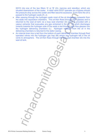 richardsmith@asia.com
8014 Written Assessment Marking Schedule.doc Genesis Energy 6
SO15 into one of the two filters 'A' or 'B' (G), (service and standby), which are
situated downstream of the cooler. A relief valve SO27 operates as a bypass should
the pressure drop across the cooler and filter become excessive. From here the oil is
passed to the hydrogen seals (H, J).
• After passing through the hydrogen seals most of the oil discharges outwards from
the seals into separation chambers. This oil then flows through sight glasses and is
returned to the seal oil tank via a loop seal chamber (D) which is provided with a
vapour extractor that evacuates any gas entrained in the oil. Oil which discharges
inwards towards the hydrogen side of the seals is led through sight flow glasses into
the hydrogen detraining chambers (L). Hydrogen released from the oil in the
detraining chambers is returned to the stator casing.
• An internal drain line is led from the bottom of each detraining chamber through float
operated valves into the hydrogen gas trap (M) where any hydrogen left in the oil
vents to atmosphere. The oil then flows through the loop seal chamber (D) into the
seal oil tank.
 