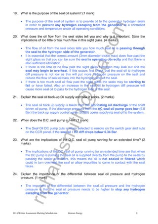 richardsmith@asia.com
8014 Written Assessment Marking Schedule.doc Genesis Energy 8
19. What is the purpose of the seal oil system? (1 mark)
• The purpose of the seal oil system is to provide oil to the generator hydrogen seals
in order to prevent any hydrogen escaping from the generator at a controlled
pressure and temperature under all operating conditions.
20. What does the oil flow from the seal sides tell you and why is it important. State the
implications of too little or too much flow in this sight glass. (4 marks)
• The flow of oil from the seal sides tells you how much seal oil is passing through
the seal to the hydrogen side of the generator.
• It is essential that the correct amount (3mm diameter trickle max) does flow past the
sight glass so that you can be sure the seal is operating correctly and that there is
also sufficient lubrication.
• If there is too little or no flow past the sight glass hydrogen may leak out and the
seal may begin to overheat. If this occurs first check that the seal oil to hydrogen
diff pressure is not low as this will put more hydrogen pressure on the seal and
reduce the flow of seal oil back into the hydrogen side of the seal.
• If there is too much seal oil flow past the sight glass the seals may be starting to
fail or have failed. Also an increase in the seal oil to hydrogen diff pressure will
cause more seal oil to pass to the hydrogen side of the seal.
21. Explain the seal oil back-up Oil supply and how it works. (2 marks)
• The seal oil back up supply is taken from the lubricating oil discharge of the shaft
driven oil pump. If the discharge pressure from the AC seal oil pump goes low (6.5
Bar) the back up supply control valve (SO28) opens supplying seal oil to the system.
22. When does the D.C. seal pump cut-in? (1 mark)
• The Seal Oil DC pump cuts in when selected to remote on the switch gear and auto
on the CCR panel, if the seal oil / H2 diff drops below 0.34 Bar
23. What are the implications of the D.C. seal oil pump running for an extended time? (2
marks)
• The implications of the DC seal oil pump running for an extended time are that when
the DC pump is running the seal oil is supplied directly from the pump to the seals by
passing the cooler and filters, this means the oil is not cooled or filtered which
could in turn overheat the seal or allow impurities to come in contact with the seal
faces.
24. Explain the importance of the differential between seal oil pressure and hydrogen
pressure. (1 mark)
• The important of the differential between the seal oil pressure and the hydrogen
pressure is that the seal oil pressure needs to be higher to stop any hydrogen
escaping from the generator.
 