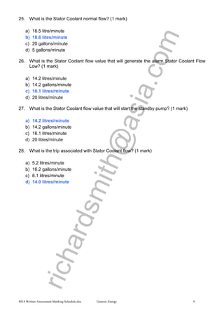 richardsmith@asia.com
8014 Written Assessment Marking Schedule.doc Genesis Energy 9
25. What is the Stator Coolant normal flow? (1 mark)
a) 16.5 litre/minute
b) 18.6 lites/minute
c) 20 gallons/minute
d) 5 gallons/minute
26. What is the Stator Coolant flow value that will generate the alarm Stator Coolant Flow
Low? (1 mark)
a) 14.2 litres/minute
b) 14.2 gallons/minute
c) 16.1 litres/minute
d) 20 litres/minute
27. What is the Stator Coolant flow value that will start the standby pump? (1 mark)
a) 14.2 litres/minute
b) 14.2 gallons/minute
c) 16.1 litres/minute
d) 20 litres/minute
28. What is the trip associated with Stator Coolant flow? (1 mark)
a) 5.2 litres/minute
b) 16.2 gallons/minute
c) 8.1 litres/minute
d) 14.0 litres/minute
 
