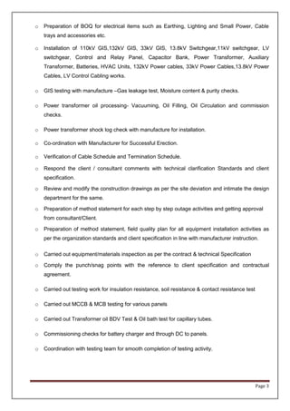 Page 3
o Preparation of BOQ for electrical items such as Earthing, Lighting and Small Power, Cable
trays and accessories etc.
o Installation of 110kV GIS,132kV GIS, 33kV GIS, 13.8kV Switchgear,11kV switchgear, LV
switchgear, Control and Relay Panel, Capacitor Bank, Power Transformer, Auxiliary
Transformer, Batteries, HVAC Units, 132kV Power cables, 33kV Power Cables,13.8kV Power
Cables, LV Control Cabling works.
o GIS testing with manufacture –Gas leakage test, Moisture content & purity checks.
o Power transformer oil processing- Vacuuming, Oil Filling, Oil Circulation and commission
checks.
o Power transformer shock log check with manufacture for installation.
o Co-ordination with Manufacturer for Successful Erection.
o Verification of Cable Schedule and Termination Schedule.
o Respond the client / consultant comments with technical clarification Standards and client
specification.
o Review and modify the construction drawings as per the site deviation and intimate the design
department for the same.
o Preparation of method statement for each step by step outage activities and getting approval
from consultant/Client.
o Preparation of method statement, field quality plan for all equipment installation activities as
per the organization standards and client specification in line with manufacturer instruction.
o Carried out equipment/materials inspection as per the contract & technical Specification
o Comply the punch/snag points with the reference to client specification and contractual
agreement.
o Carried out testing work for insulation resistance, soil resistance & contact resistance test
o Carried out MCCB & MCB testing for various panels
o Carried out Transformer oil BDV Test & Oil bath test for capillary tubes.
o Commissioning checks for battery charger and through DC to panels.
o Coordination with testing team for smooth completion of testing activity.
 