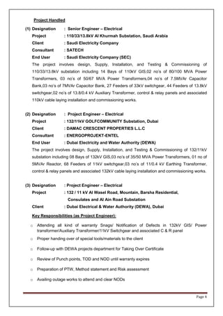 Page 4
Project Handled
(1) Designation : Senior Engineer – Electrical
Project : 110/33/13.8kV Al Khurmah Substation, Saudi Arabia
Client : Saudi Electricity Company
Consultant : SATECH
End User : Saudi Electricity Company (SEC)
The project involves design, Supply, Installation, and Testing & Commissioning of
110/33/13.8kV substation including 14 Bays of 110kV GIS,02 no’s of 80/100 MVA Power
Transformers, 03 no’s of 50/67 MVA Power Transformers,04 no’s of 7.5MVAr Capacitor
Bank,03 no’s of 7MVAr Capacitor Bank, 27 Feeders of 33kV switchgear, 44 Feeders of 13.8kV
switchgear,02 no’s of 13.8/0.4 kV Auxiliary Transformer, control & relay panels and associated
110kV cable laying installation and commissioning works.
(2) Designation : Project Engineer – Electrical
Project : 132/11kV GOLFCOMMUNITY Substation, Dubai
Client : DAMAC CRESCENT PROPERTIES L.L.C
Consultant : ENERGOPROJEKT-ENTEL
End User : Dubai Electricity and Water Authority (DEWA)
The project involves design, Supply, Installation, and Testing & Commissioning of 132/11kV
substation including 08 Bays of 132kV GIS,03 no’s of 35/50 MVA Power Transformers, 01 no of
5MVAr Reactor, 68 Feeders of 11kV switchgear,03 no’s of 11/0.4 kV Earthing Transformer,
control & relay panels and associated 132kV cable laying installation and commissioning works.
(3) Designation : Project Engineer – Electrical
Project : 132 / 11 kV Al Wasel Road, Mountain, Barsha Residential,
Consulates and Al Ain Road Substation
Client : Dubai Electrical & Water Authority (DEWA), Dubai
Key Responsibilities (as Project Engineer):
o Attending all kind of warranty Snags/ Notification of Defects in 132kV GIS/ Power
transformer/Auxiliary Transformer/11kV Switchgear and associated C & R panel
o Proper handing over of special tools/materials to the client
o Follow-up with DEWA projects department for Taking Over Certificate
o Review of Punch points, TOD and NOD until warranty expires
o Preparation of PTW, Method statement and Risk assessment
o Availing outage works to attend and clear NODs
 