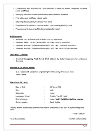 Page 5
o Co-ordination with manufacturer / sub-contractor / clients for earlier completion of punch
points and NODs
o Arranging necessary resources like man power / materials and tools
o Final taking over certificate related works
o Obtaining Defect Liability Certificate from client
o Preparation of schedule for balance works to reach the target at right time
o Preparation and reviewing of Customer satisfaction report
Achievements:
o Achieved zero accidents in all projects under my executions
o Obtained Defect Liability Certificate for 132/11kV Lost City substation
o Obtained Building Completion Certificate for 132/11kV Consulates substation
o Obtained Building Completion Certificate for 132/11kV Mirdiff Bridge substation
CERTIFIED COURSE:
o Certified Emergency First Aid at Work (DCAS) by Dubai Corporation for Ambulance
Services
TECHNICAL QUALIFICATION:
B.E - Electrical & Electronics Engineering from University of Chennai, India
2005 – 2009
PERSONAL DETAILS:
Date of Birth : 05th
June 1988
Sex : Male
Nationality : Indian
Languages Known : English, Tamil & Hindi
Driving License : Indian / UAE -Valid Light Vehicle License
Current location : Saudi Arabia.
I hereby declare that the above statements are true and correct to the best of my knowledge and
belief.
Yours Faithfully
Place: Saudi Arabia (Satham Mohamed.A)
 