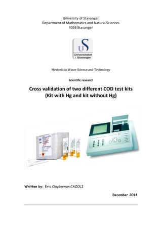  
	
  
	
  
	
  
	
  
	
  
	
  
	
  
	
  
	
  
Methods	
  in	
  Water	
  Science	
  and	
  Technology	
  
	
  
	
  
Scientific	
  research	
  
	
  
Cross	
  validation	
  of	
  two	
  different	
  COD	
  test	
  kits	
  	
  
(Kit	
  with	
  Hg	
  and	
  kit	
  without	
  Hg)	
  
	
  
	
  
	
  
	
  
	
  
	
  
Written by: Eric Clayderman CAZOLI
December 2014
University	
  of	
  Stavanger	
  
Department	
  of	
  Mathematics	
  and	
  Natural	
  Sciences	
  
4036	
  Stavanger	
  
 