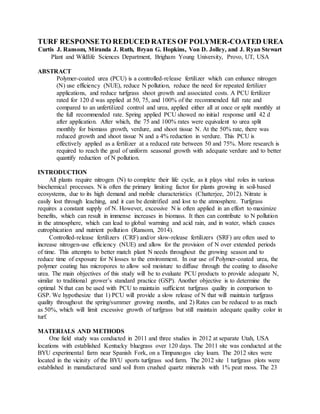 TURF RESPONSETO REDUCED RATES OF POLYMER-COATED UREA
Curtis J. Ransom, Miranda J. Ruth, Bryan G. Hopkins, Von D. Jolley, and J. Ryan Stewart
Plant and Wildlife Sciences Department, Brigham Young University, Provo, UT, USA
ABSTRACT
Polymer-coated urea (PCU) is a controlled-release fertilizer which can enhance nitrogen
(N) use efficiency (NUE), reduce N pollution, reduce the need for repeated fertilizer
applications, and reduce turfgrass shoot growth and associated costs. A PCU fertilizer
rated for 120 d was applied at 50, 75, and 100% of the recommended full rate and
compared to an unfertilized control and urea, applied either all at once or split monthly at
the full recommended rate. Spring applied PCU showed no initial response until 42 d
after application. After which, the 75 and 100% rates were equivalent to urea split
monthly for biomass growth, verdure, and shoot tissue N. At the 50% rate, there was
reduced growth and shoot tissue N and a 4% reduction in verdure. This PCU is
effectively applied as a fertilizer at a reduced rate between 50 and 75%. More research is
required to reach the goal of uniform seasonal growth with adequate verdure and to better
quantify reduction of N pollution.
INTRODUCTION
All plants require nitrogen (N) to complete their life cycle, as it plays vital roles in various
biochemical processes. N is often the primary limiting factor for plants growing in soil-based
ecosystems, due to its high demand and mobile characteristics (Chatterjee, 2012). Nitrate is
easily lost through leaching, and it can be denitrified and lost to the atmosphere. Turfgrass
requires a constant supply of N. However, excessive N is often applied in an effort to maximize
benefits, which can result in immense increases in biomass. It then can contribute to N pollution
in the atmosphere, which can lead to global warming and acid rain, and in water, which causes
eutrophication and nutrient pollution (Ransom, 2014).
Controlled-release fertilizers (CRF) and/or slow-release fertilizers (SRF) are often used to
increase nitrogen-use efficiency (NUE) and allow for the provision of N over extended periods
of time. This attempts to better match plant N needs throughout the growing season and to
reduce time of exposure for N losses to the environment. In our use of Polymer-coated urea, the
polymer coating has micropores to allow soil moisture to diffuse through the coating to dissolve
urea. The main objectives of this study will be to evaluate PCU products to provide adequate N,
similar to traditional grower’s standard practice (GSP). Another objective is to determine the
optimal N that can be used with PCU to maintain sufficient turfgrass quality in comparison to
GSP. We hypothesize that 1) PCU will provide a slow release of N that will maintain turfgrass
quality throughout the spring/summer growing months, and 2) Rates can be reduced to as much
as 50%, which will limit excessive growth of turfgrass but still maintain adequate quality color in
turf.
MATERIALS AND METHODS
One field study was conducted in 2011 and three studies in 2012 at separate Utah, USA
locations with established Kentucky bluegrass over 120 days. The 2011 site was conducted at the
BYU experimental farm near Spanish Fork, on a Timpanogos clay loam. The 2012 sites were
located in the vicinity of the BYU sports turfgrass sod farm. The 2012 site 1 turfgrass plots were
established in manufactured sand soil from crushed quartz minerals with 1% peat moss. The 23
 