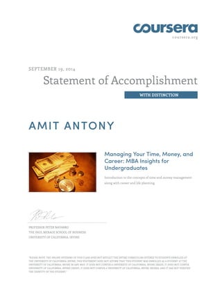 coursera.org
Statement of Accomplishment
WITH DISTINCTION
SEPTEMBER 19, 2014
AMIT ANTONY
Managing Your Time, Money, and
Career: MBA Insights for
Undergraduates
Introduction to the concepts of time and money management
along with career and life planning.
PROFESSOR PETER NAVARRO
THE PAUL MERAGE SCHOOL OF BUSINESS
UNIVERSITY OF CALIFORNIA, IRVINE
"PLEASE NOTE: THE ONLINE OFFERING OF THIS CLASS DOES NOT REFLECT THE ENTIRE CURRICULUM OFFERED TO STUDENTS ENROLLED AT
THE UNIVERSITY OF CALIFORNIA, IRVINE. THIS STATEMENT DOES NOT AFFIRM THAT THIS STUDENT WAS ENROLLED AS A STUDENT AT THE
UNIVERSITY OF CALIFORNIA, IRVINE IN ANY WAY. IT DOES NOT CONFER A UNIVERSITY OF CALIFORNIA, IRVINE GRADE; IT DOES NOT CONFER
UNIVERSITY OF CALIFORNIA, IRVINE CREDIT; IT DOES NOT CONFER A UNIVERSITY OF CALIFORNIA, IRVINE DEGREE; AND IT HAS NOT VERIFIED
THE IDENTITY OF THE STUDENT."
 