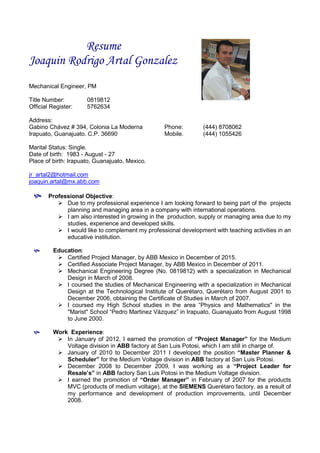 Resume
Joaquin Rodrigo Artal Gonzalez
Mechanical Engineer, PM
Title Number: 0819812
Official Register: 5762634
Address:
Gabino Chávez # 394, Colonia La Moderna Phone: (444) 8708062
Irapuato, Guanajuato. C.P. 36690 Mobile. (444) 1055426
Marital Status: Single.
Date of birth: 1983 - August - 27
Place of birth: Irapuato, Guanajuato, Mexico.
jr_artal2@hotmail.com
joaquin.artal@mx.abb.com
 Professional Objective:
 Due to my professional experience I am looking forward to being part of the projects
planning and managing area in a company with international operations.
 I am also interested in growing in the production, supply or managing area due to my
studies, experience and developed skills.
 I would like to complement my professional development with teaching activities in an
educative institution.
 Education:
 Certified Project Manager, by ABB Mexico in December of 2015.
 Certified Associate Project Manager, by ABB Mexico in December of 2011.
 Mechanical Engineering Degree (No. 0819812) with a specialization in Mechanical
Design in March of 2008.
 I coursed the studies of Mechanical Engineering with a specialization in Mechanical
Design at the Technological Institute of Querétaro, Querétaro from August 2001 to
December 2006, obtaining the Certificate of Studies in March of 2007.
 I coursed my High School studies in the area “Physics and Mathematics" in the
"Marist" School “Pedro Martinez Vázquez” in Irapuato, Guanajuato from August 1998
to June 2000.
 Work Experience:
 In January of 2012, I earned the promotion of “Project Manager” for the Medium
Voltage division in ABB factory at San Luis Potosi, which I am still in charge of.
 January of 2010 to December 2011 I developed the position “Master Planner &
Scheduler” for the Medium Voltage division in ABB factory at San Luis Potosi.
 December 2008 to December 2009, I was working as a “Project Leader for
Resale’s” in ABB factory San Luis Potosi in the Medium Voltage division.
 I earned the promotion of “Order Manager” in February of 2007 for the products
MVC (products of medium voltage), at the SIEMENS Querétaro factory, as a result of
my performance and development of production improvements, until December
2008.
 