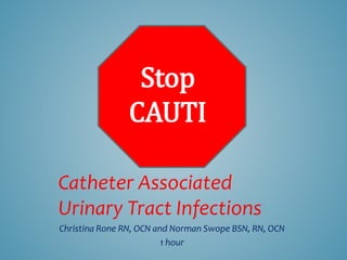 Catheter Associated
Urinary Tract Infections
Christina Rone RN, OCN and Norman Swope BSN, RN, OCN
1 hour
Stop
CAUTI
 