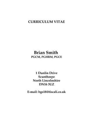 CURRICULUM VITAE
Brian Smith
PGCM, PGHRM, PGCE
1 Dunlin Drive
Scunthorpe
North Lincolnshire
DN16 3UZ
E-mail: bgs18@tiscali.co.uk
 