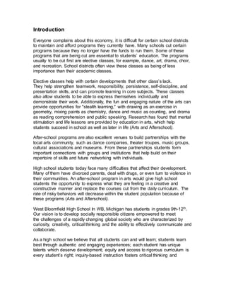 Introduction
Everyone complains about this economy, it is difficult for certain school districts
to maintain and afford programs they currently have. Many schools cut certain
programs because they no longer have the funds to run them. Some of these
programs that are being cut are essential to students’ education. The programs
usually to be cut first are elective classes, for example, dance, art, drama, choir,
and recreation. School districts often view these classes as being of less
importance than their academic classes.
Elective classes help with certain developments that other class’s lack.
They help strengthen teamwork, responsibility, persistence, self-discipline, and
presentation skills, and can promote learning in core subjects. These classes
also allow students to be able to express themselves individually and
demonstrate their work. Additionally, the fun and engaging nature of the arts can
provide opportunities for "stealth learning," with drawing as an exercise in
geometry, mixing paints as chemistry, dance and music as counting, and drama
as reading comprehension and public speaking. Research has found that mental
stimulation and life lessons are provided by education in arts, which help
students succeed in school as well as later in life (Arts and Afterschool).
After-school programs are also excellent venues to build partnerships with the
local arts community, such as dance companies, theater troupes, music groups,
cultural associations and museums. From these partnerships students form
important connections with groups and institutions that help build on their
repertoire of skills and future networking with individuals.
High school students today face many difficulties that affect their development.
Many of them have divorced parents, deal with drugs, or even turn to violence in
their communities. An after-school program in arts would give high school
students the opportunity to express what they are feeling in a creative and
constructive manner and replace the courses cut from the daily curriculum. The
rate of risky behaviors will decrease within the student population because of
these programs (Arts and Afterschool).
West Bloomfield High School In WB, Michigan has students in grades 9th-12th.
Our vision is to develop socially responsible citizens empowered to meet
the challenges of a rapidly changing global society who are characterized by
curiosity, creativity, critical thinking and the ability to effectively communicate and
collaborate.
As a high school we believe that all students can and will learn; students learn
best through authentic and engaging experiences; each student has unique
talents which deserve development; equity and access to rigorous curriculum is
every student’s right; inquiry-based instruction fosters critical thinking and
 