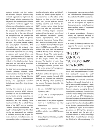 Journal of Business Forecasting | Fall 2010 21
business strategies and the product
and business portfolio. Manufacturing-
centered organizations implement the
S&OP process with the expectation that
the process will drive improved customer
service, lower inventories, support more
effective use of production assets, and
facilitate better communication among
the corporate stakeholders involved in
the process. One of the major drivers is
the recognition that the demand side
of the business is often not process
driven, nor does it tap far enough into
end user / consumer decision making
and consumption information. That
information can be analyzed more
effectively and brought back to the S&OP
process with significantly reduced timing
to address both market drivers and
reducethebullwhipeffectofdemandand
supply gyrations. This has been especially
evident in the global downturn during
2008-2009, and even now as economies
and consumers are recovering.
The S&OP process normally spans several
business planning horizons. These
horizons include Strategic Planning (1-5
years in the future), Tactical Planning
(normally covering up to 18 or 24 months
ahead), and Operational Execution
(including anywhere from 30 to 45 days
ahead).
Normally, the process is a series of
preplanning sessions, which promote
teamwork as well as involvement and
communication among executives and
mid-level operational management.
Preparation for the monthly S&OP
meeting involves the so-called “heavy
lifting” of the S&OP process, including
Demand Planning/Management and
SupplyandCapacityPlanning.Datainbest
practice are aggregated and collected
in a shared repository for analysis and
review. Managers from all connected and
integrated disciplines meet to assess risk,
develop alternative plans, and identify
actions and resource plans required to
reach consensus on what is best for the
business, not just for their functional
areas. The process typically involves
monthly executive level meeting—the
S&OP meeting—where future demand
and supply plans are rationalized, and
specific inventory targets, corporate
goals, and financial targets are reviewed
and validated. Participants typically
include representatives from Sales,
Marketing, Operations, Supply Chain,
R&D, Finance, and Management. Many of
us use the term“Journey”when we speak
about the S&OP process and for a good
reason. Over time, there has emerged
an S&OP Maturity Model developed by
Aberdeen Group. The model profiles
the stages and definition or complexity
of the stages within the S&OP
process. The duration of each stage
is approximately 18 to 24 months,
according to Aberdeen, provided there
is the correct amount of management
focus, funding, and skill sets.
To further reinforce the journey of the
S&OP process moving forward, AMR
Research has provided the community
with the following salient statistics on
the process. Companies that utilize this
collaborative process:
• Can see a 5% to 10% improvement in
forecast accuracy;
• Can see a 1% to 5% improvement in
supply chain costs; and
• Have to work on this process anywhere
from 9 to 15 months to see any initial
improvement.
AMR Research also identified some
problems with the current S&OP process
including:
• Ithidesthecriticaldetails(i.e.,variability
in product mix);
• Its aggregate planning process lacks
the comprehensive understanding of
the production feasibility constraints;
• It tends to treat all the customers
alike and thus ignores the important
factors, such as the cost of customer
service and the impact of operational
strategies on profitability;
• It causes unanticipated deviations
during live operation because of
uncertainty and variability in the S&OP
plan; and
• It neither quantifies/qualifies risk nor
supports the scenario planning with
any quantitative or statistical rigor.
THE 21ST
CENTURY
“SUPPLY CHAIN”:
NEW NORM
Despite numerous troubling endogenous
issues, there are three exogenous factors
that significantly impact the S&OP
process: Uncertainty, complexity, and risk.
Uncertainty: The demand uncertainty
has been with us all along, but so far
we’ve not done well in reducing it. Over
the years we’ve focused on improving
forecast accuracy, leveraging demand
management/forecasting tools to do the
statistical “heavy lifting,” and leveraging
methods such as CPFR (Collaborative
PlanningForecasting&Replenishment)to
minimizedemandvariationsanddemand
surprises.We have also reduced variability
in our demand management/forecasting
by applying Six Sigma to our internal
processes and driving those processes
that are aligned with the voice of a
customer. Despite all these, our average
MAPE (Mean Absolute Percent Error) at
the SKU level is still approximately 35%
 
