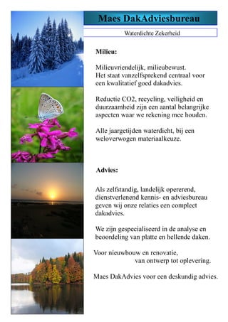 Waterdichte Zekerheid
Milieu:
Milieuvriendelijk, milieubewust.
Het staat vanzelfsprekend centraal voor
een kwalitatief goed dakadvies.
Reductie CO2, recycling, veiligheid en
duurzaamheid zijn een aantal belangrijke
aspecten waar we rekening mee houden.
Alle jaargetijden waterdicht, bij een
weloverwogen materiaalkeuze.
Maes DakAdviesbureau
Als zelfstandig, landelijk opererend,
dienstverlenend kennis- en adviesbureau
geven wij onze relaties een compleet
dakadvies.
We zijn gespecialiseerd in de analyse en
beoordeling van platte en hellende daken.
Voor nieuwbouw en renovatie,
van ontwerp tot oplevering.
Maes DakAdvies voor een deskundig advies.
Advies:
 