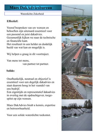 Maes DakAdviesbureau
Waterdichte Zekerheid
Solide:
Onafhankelijk, neutraal en objectief is
essentieel voor een degelijk dakadvies en
staat daarom hoog in het vaandel van
ons bedrijf.
Een eigentijds en representatief dakadvies
in overleg met de opdrachtgever, toege-
spitst op zijn wensen.
Maes DakAdvies biedt u kennis, expertise
en betrouwbaarheid.
Voor een solide waterdichte toekomst.
Effectief:
Vooraf bespreken van uw wensen en
behoeften zijn uiteraard essentieel voor
een passend en juist dakadvies.
Gezamenlijk kijken we naar de technische
en financiële kant.
Het resulteert in een helder en duidelijk
beeld van wat kan en mogelijk is.
Wij helpen u graag in dit voortraject.
Van mens tot mens,
van partner tot partner.
 