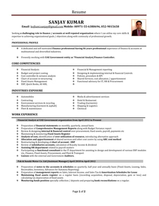 Resume
Page 1 of 2
SANJAY KUMAR
Email: kojhani.sanjay@gmail.com Mobile: 00971-55-6380696, 052-9015658
Seeking a challenging role in finance / accounts at well reputed organization where I can utilize my core skills &
expertise to achieving organizational goals / objectives along with continuity of professional growth.
--
PROFESSIONAL PROFILE
 A dedicated and self motivated Finance professional having 06 years professional experience of finance & accounts at
multinational and diversified industries.
 Presently working with UAE Government entity as “Financial Analyst/Finance Controller.
CORE COMPETENCIES
 Financial Analysis  Financial & Management reporting
 Budget and project costing
 Cost controller & variance analysis
 Chart of account re-structuring
 Fixed Assets Management
 ERP, Quick Books, AS 400,
 Designing & implementing internal & financial Controls
 Policies, procedure & KPI
 Shared Services, cost allocation / apportionment
 Functional advisory for IT, HR & Procurement

INDUSTRIES EXPOSURE
 Automobiles  Media & advertisement services
 Contracting
 Environment services & recycling
 Manufacturing (Garment & asphalt)
 Fleet & maintenance
 Hotel & Restaurant
 Trading (Garments)
 Shipping & Logistics
 Chemical
WORK EXPERIENCE
Financial Analyst at UAE Government organization from April 2012 to Present
 Preparation of financial statements on monthly, quarterly, annual basis
 Preparation of Comprehensive Management Reports along with Budget Variance report
 Review & designing internal & financial control over procurement, fixed assets, payroll, payments etc
 Maintaining & monitoring Fixed Assets Register
 Analysis of cost, identification of over utilization of resource, introducing alternative approach
 Allocation and apportionment of shared services and other cost centre by using ABC cost method
 Restructuring & developing of chart of account - ERP
 Review of subsidiaries accounts, calculation of Royalty Income & dividend
 Assisting HR department related to payroll matters
 Participating as functional consultant to the IT department for assisting to design and development of various ERP modules
viz., Finance, Fixed Assets, Procurement, and Fleet & Transport
 Liaison with the external and Government Auditors.
Pak & Suzuki Motor Co. Ltd (Assistant Manager) April 2010 to April 2012
 Preparation of notes to the accounts & schedules on quarterly, half year and annually basis (Fixed Assets, Leasing, Sales,
Receivables, Inventory, Advances for Statutory Reporting)
 Preparation of management reports on Sales, Interest Income, and Sales Tax & Amortization Schedules for Lease
 Maintaining fixed assets register on a regular basis (recording acquisition, disposal, depreciation, gain or loss) and
calculating tax depreciation of fixed assets
 Monitoring funds position specially collection / deposits and preparing bank reconciliations on a regular.
 