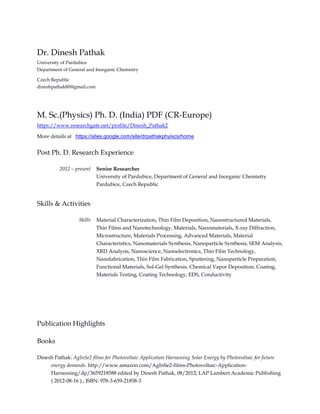Dr. Dinesh Pathak
University of Pardubice
Department of General and Inorganic Chemistry
Czech Republic
dineshpathak80@gmail.com
M. Sc.(Physics) Ph. D. (India) PDF (CR-Europe)
https://www.researchgate.net/profile/Dinesh_Pathak2
More details at https://sites.google.com/site/drpathakphyiscs/home
Post Ph. D. Research Experience
2012 – present Senior Researcher
University of Pardubice, Department of General and Inorganic Chemistry
Pardubice, Czech Republic
Skills & Activities
Skills Material Characterization, Thin Film Deposition, Nanostructured Materials,
Thin Films and Nanotechnology, Materials, Nanomaterials, X-ray Diffraction,
Microstructure, Materials Processing, Advanced Materials, Material
Characteristics, Nanomaterials Synthesis, Nanoparticle Synthesis, SEM Analysis,
XRD Analysis, Nanoscience, Nanoelectronics, Thin Film Technology,
Nanofabrication, Thin Film Fabrication, Sputtering, Nanoparticle Preparation,
Functional Materials, Sol-Gel Synthesis, Chemical Vapor Deposition, Coating,
Materials Testing, Coating Technology, EDS, Conductivity
Publication Highlights
Books
Dinesh Pathak: AgInSe2 films for Photovoltaic Application Harnessing Solar Energy by Photovoltaic for future
energy demands. http://www.amazon.com/AgInSe2-films-Photovoltaic-Application-
Harnessing/dp/3659218588 edited by Dinesh Pathak, 08/2012; LAP Lambert Academic Publishing
( 2012-08-16 )., ISBN: 978-3-659-21858-3
 