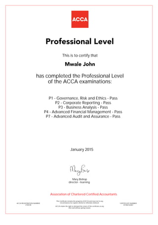 P1 - Governance, Risk and Ethics - Pass
P2 - Corporate Reporting - Pass
P3 - Business Analysis - Pass
P4 - Advanced Financial Management - Pass
P7 - Advanced Audit and Assurance - Pass
Mwale John
Professional Level
This is to certify that
has completed the Professional Level
of the ACCA examinations:
ACCA REGISTRATION NUMBER
2730728
CERTIFICATE NUMBER
341082162067
This Certificate remains the property of ACCA and must not in any
circumstances be copied, altered or otherwise defaced.
ACCA retains the right to demand the return of this certificate at any
time and without giving reason.
Association of Chartered Certified Accountants
January 2015
director - learning
Mary Bishop
 