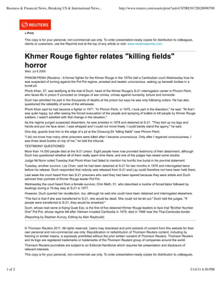 » Print
This copy is for your personal, non-commercial use only. To order presentation-ready copies for distribution to colleagues,
clients or customers, use the Reprints tool at the top of any article or visit: www.reutersreprints.com.
Khmer Rouge fighter relates "killing fields"
horror
Wed, Jul 8 2009
PHNOM PENH (Reuters) - A former fighter for the Khmer Rouge in the 1970s told a Cambodian court Wednesday how he
was suspected of turning against the Pol Pot regime, arrested and beaten unconscious, waking up beneath bodies in a
burial pit.
Phork Khan, 57, was testifying at the trial of Duch, head of the Khmer Rouge's S-21 interrogation center in Phnom Penh,
who faces life in prison if convicted on charges of war crimes, crimes against humanity, torture and homicide.
Duch has admitted his part in the thousands of deaths at the prison but says he was only following orders. He has also
questioned the reliability of some of the witnesses.
Phork Khan said he had become a fighter in 1971. "In Phnom Penh, in 1975, I took part in the liberation," he said. "At first I
was quite happy, but after seeing the forced evacuation of the people and spraying of bullets to kill people by Khmer Rouge
soldiers, I wasn't satisfied with that change in the situation."
As the regime purged suspected dissenters, he was arrested in 1978 and detained at S-21. "They tied up my legs and
hands and put me face down. I was whipped and I could not move freely. I could barely stand the agony," he said.
One day, guards took him to the edge of a pit at the Choeung Ek "killing fields" near Phnom Penh.
"I did not know how many other prisoners were killed after I became unconscious. Only after I regained consciousness, I
saw three dead bodies on top of me," he told the tribunal.
TESTIMONY QUESTIONED
More than 14,000 people died at the S-21 prison. Eight people have now provided testimony of their detainment, although
Duch has questioned whether all of them really spent time there, and one of the judges has raised some doubts.
Judge Nil Nonn noted Tuesday that Phork Khan had failed to mention his horrific live burial in his pre-trial statement.
Tuesday, another survivor, Lay Chan, said he had been detained at S-21 for two months in 1976 and interrogated twice
before his release. Duch responded that nobody was released from S-21 and Lay could therefore not have been held there.
Last week the court heard from two S-21 prisoners who said they had been spared because they were artists and Duch
admired their portraits of Khmer Rouge leader Pol Pot.
Wednesday the court heard from a female survivor, Chin Meth, 51, who described a routine of forced labor followed by
beatings during a 15-day stay at S-21 in 1977.
However, Duch queried her recollection, too, although he said she could have been detained and interrogated elsewhere.
"The fact is that if she was transferred to S-21, she would be dead. She could not be let out," Duch told the judges. "If
people were transferred to S-21, they would be smashed."
Duch, whose real name is Kaing Guek Eav, is the first of five detained Khmer Rouge leaders to face trial."Brother Number
One" Pol Pot, whose regime fell after Vietnam invaded Cambodia in 1979, died in 1998 near the Thai-Cambodia border.
(Reporting by Stephen Kurczy, Editing by Alan Raybould)
© Thomson Reuters 2011. All rights reserved. Users may download and print extracts of content from this website for their
own personal and non-commercial use only. Republication or redistribution of Thomson Reuters content, including by
framing or similar means, is expressly prohibited without the prior written consent of Thomson Reuters. Thomson Reuters
and its logo are registered trademarks or trademarks of the Thomson Reuters group of companies around the world.
Thomson Reuters journalists are subject to an Editorial Handbook which requires fair presentation and disclosure of
relevant interests.
This copy is for your personal, non-commercial use only. To order presentation-ready copies for distribution to colleagues,
Business & Financial News, Breaking US & International News... http://www.reuters.com/assets/print?aid=USTRE5672I620090708
1 of 2 3/14/11 6:50 PM
 