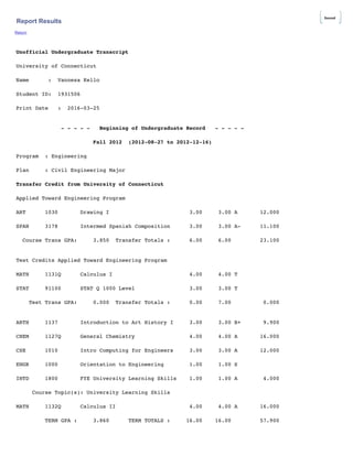 Report Results
Return
Unofficial Undergraduate Transcript
University of Connecticut
Name : Vannesa Kello
Student ID: 1931506
Print Date : 2016-03-25
- - - - - Beginning of Undergraduate Record - - - - -
Fall 2012 (2012-08-27 to 2012-12-16)
Program : Engineering
Plan : Civil Engineering Major
Transfer Credit from University of Connecticut
Applied Toward Engineering Program
ART 1030 Drawing I 3.00 3.00 A 12.000
SPAN 3178 Intermed Spanish Composition 3.00 3.00 A- 11.100
Course Trans GPA: 3.850 Transfer Totals : 6.00 6.00 23.100
Test Credits Applied Toward Engineering Program
MATH 1131Q Calculus I 4.00 4.00 T
STAT 91100 STAT Q 1000 Level 3.00 3.00 T
Test Trans GPA: 0.000 Transfer Totals : 0.00 7.00 0.000
ARTH 1137 Introduction to Art History I 3.00 3.00 B+ 9.900
CHEM 1127Q General Chemistry 4.00 4.00 A 16.000
CSE 1010 Intro Computing for Engineers 3.00 3.00 A 12.000
ENGR 1000 Orientation to Engineering 1.00 1.00 S
INTD 1800 FYE University Learning Skills 1.00 1.00 A 4.000
Course Topic(s): University Learning Skills
MATH 1132Q Calculus II 4.00 4.00 A 16.000
TERM GPA : 3.860 TERM TOTALS : 16.00 16.00 57.900
Saved
 