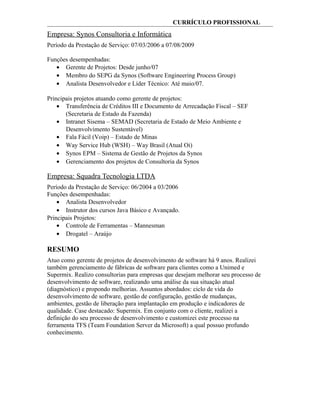 CURRÍCULO PROFISSIONAL
Empresa: Synos Consultoria e Informática
Período da Prestação de Serviço: 07/03/2006 a 07/08/2009
Funções desempenhadas:
• Gerente de Projetos: Desde junho/07
• Membro do SEPG da Synos (Software Engineering Process Group)
• Analista Desenvolvedor e Líder Técnico: Até maio/07.
Principais projetos atuando como gerente de projetos:
• Transferência de Créditos III e Documento de Arrecadação Fiscal – SEF
(Secretaria de Estado da Fazenda)
• Intranet Sisema – SEMAD (Secretaria de Estado de Meio Ambiente e
Desenvolvimento Sustentável)
• Fala Fácil (Voip) – Estado de Minas
• Way Service Hub (WSH) – Way Brasil (Atual Oi)
• Synos EPM – Sistema de Gestão de Projetos da Synos
• Gerenciamento dos projetos de Consultoria da Synos
Empresa: Squadra Tecnologia LTDA
Período da Prestação de Serviço: 06/2004 a 03/2006
Funções desempenhadas:
• Analista Desenvolvedor
• Instrutor dos cursos Java Básico e Avançado.
Principais Projetos:
• Controle de Ferramentas – Mannesman
• Drogatel – Araújo
RESUMO
Atuo como gerente de projetos de desenvolvimento de software há 9 anos. Realizei
também gerenciamento de fábricas de software para clientes como a Unimed e
Supermix. Realizo consultorias para empresas que desejam melhorar seu processo de
desenvolvimento de software, realizando uma análise da sua situação atual
(diagnóstico) e propondo melhorias. Assuntos abordados: ciclo de vida do
desenvolvimento de software, gestão de configuração, gestão de mudanças,
ambientes, gestão de liberação para implantação em produção e indicadores de
qualidade. Case destacado: Supermix. Em conjunto com o cliente, realizei a
definição do seu processo de desenvolvimento e customizei este processo na
ferramenta TFS (Team Foundation Server da Microsoft) a qual possuo profundo
conhecimento.
 
