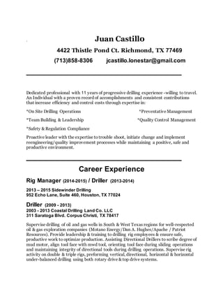 . Juan Castill0
4422 Thistle Pond Ct. Richmond, TX 77469
(713)858-8306 jcastillo.lonestar@gmail.com
______________________________________
Dedicated professional with 11 years of progressive drilling experience -willing to travel.
An Individual with a proven record of accomplishments and consistent contributions
that increase efficiency and control costs through expertise in:
*On Site Drilling Operations *PreventativeManagement
*Team Building & Leadership *Quality Control Management
*Safety & Regulation Compliance
Proactive leader with the expertise totrouble shoot, initiate change and implement
reengineering/quality improvement processes while maintaining a positive, safe and
productive environment.
______________________________________
Career Experience
Rig Manager (2014-2015) / Driller (2013-2014)
2013 – 2015 Sidewinder Drilling
952 Echo Lane, Suite 460, Houston, TX 77024
Driller (2009 - 2013)
2003 - 2013 Coastal Drilling Land Co. LLC
311 Saratoga Blvd. Corpus Christi, TX 78417
Supervise drilling of oil and gas wells in South & West Texas regions for well-respected
oil & gas exploration companies (Motano Energy/Dan A. Hughes/Apache / Patriot
Resources). Provide leadership & training to drilling rig employees & ensure safe,
productive work to optimize production. Assisting Directional Drillers to scribe degree of
mud motor, align tool face with mwd tool, orienting tool face during sliding operations
and maintaining integrity of directional tools during drilling operations. Supervise rig
activity on double & triple rigs, preforming vertical, directional, horizontal & horizontal
under-balanced drilling using both rotary drive & top drive systems.
 