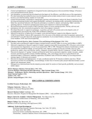 ALISON A. CORNELL PAGE 3
 Created and implemented comprehensive integrated business planning process that ensured direct linkage of business
cases and operational activity drivers.
 Led information systems team that developed tools that improved the efficiency and effectiveness of the organization.
 Provided leadership that enabled business case development and investment analysis team to create extensive array of
business cases that became key element in 5-year plan.
 Created forward-looking and predictive management reporting and performance analysis for Senior Leadership Team,
devising and analyzing product and segment profitability statements; developing weekly and monthly dashboards that
linked key operational indicators with financial performance in predictive manner; and analyzing SG&A and other
operating expenses. Evaluations included trend analysis and comparison to industry benchmarks.
 Devised forecasting process used by AT&T Corporate Finance to assess earnings position.This key advisory and
participatory role was consistently recognized as vital to the company’s interests.
 Developed financials to support severalmerger, acquisition, and spin-off scenarios and co-developed a series of
recommendations presented to the AT&T CEO and Board of Directors.
 Selected by executives at highest level of company to provide lead financial support to due diligence team for
AT&T/Concert/British Telecom (BT) negotiations.Over the course of this delicate and critical assignment, represented
and defended 5-year plan financials during rigorous examination by investment bankers, attorneys,industry analysts,and
senior members of BT and Concert leadership.
CFO, Business Network Services, Sales, Customer Care and Strategy & Development (1994–1998)
 Provided end-to-end financial support to largest strategic business unit ($22 billion in revenue and $6 billion in EBIT).
 Delivered comprehensive financial support to 4 market segments responsible for generating 90% of business unit revenue
and Customer Care Organization over an 8-year period from 1990 to 1998. Managed the analysis of performance results
associated with contribution margin, revenue growth, units, expense, average revenue per customer, unit cost,sales
productivity, market share, and otherkey metrics. (Segments included Global, Growth, Commercial & Small Business.)
 Directed development of “gaming” demand and financial model that incorporated competitive market dynamics, market
research, and industry growth scenarios.Enabled marketing, sales, and strategy executives to grasp financial and
operational impact of alternative marketing approaches.Facilitated trade-off decision making by assessing potential
earnings impact of alternative investments.
 Directed development and implementation of sales contribution model for 70 branches in Global sales force. Model
focused on customer level profitability, ensured linkage of sales force to business plan,and provided measurement system
aligned with management model.
 Managed cross-functionalteam that developed economic model for analysis of deal-specific profitability and associated
market impact
District Manager, Business Network Sales (1990–1994)
Forecast Manager, Marketing and Sales Operations – Data Systems Group (1989)
Manager – Performance Metrics, Marketing, and Sales Operations – Data Systems Group (1988–1989)
Senior Internal Auditor (1988)
Auditor (1986–1988)
Systems Analyst/Designer (1984–1986)
EDUCATION & CERTIFICATIONS
Certified Treasury Professional, 2003
Villanova University, Villanova, PA
Certificate in Treasury Management (2003)
Harvard Business School, Cambridge, MA
Executive Education: Program for Management Development (2001) – only candidate sponsored by AT&T
Rutgers University Graduate School of Management, New Brunswick, NJ
Masterof Business Administration in Marketing, with honors (1998)
Rutgers College, New Brunswick, NJ
Bachelor of Arts in Psychology,with high honors (1983)
Additional Professional Development:
Wall Street Prep Financial Valuation Bootcamp, New York, NY (2012)
Six Sigma Green Belt (2004)
Center for Creative Leadership, Greensboro, NC (1998)
Thunderbird – American Graduate School of International Management, Phoenix, AZ (1994)
 