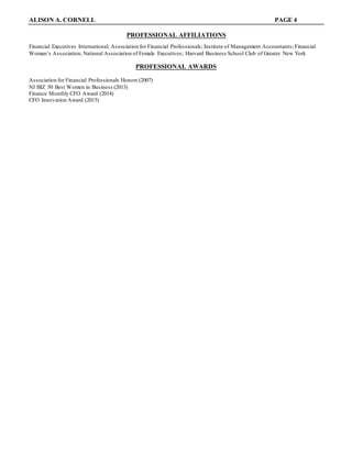 ALISON A. CORNELL PAGE 4
PROFESSIONAL AFFILIATIONS
Financial Executives International; Association for Financial Professionals; Institute of Management Accountants; Financial
Woman’s Association; National Association of Female Executives; Harvard Business School Club of Greater New York
PROFESSIONAL AWARDS
Association for Financial Professionals Honors (2007)
NJ BIZ 50 Best Women in Business (2013)
Finance Monthly CFO Award (2014)
CFO Innovation Award (2015)
 