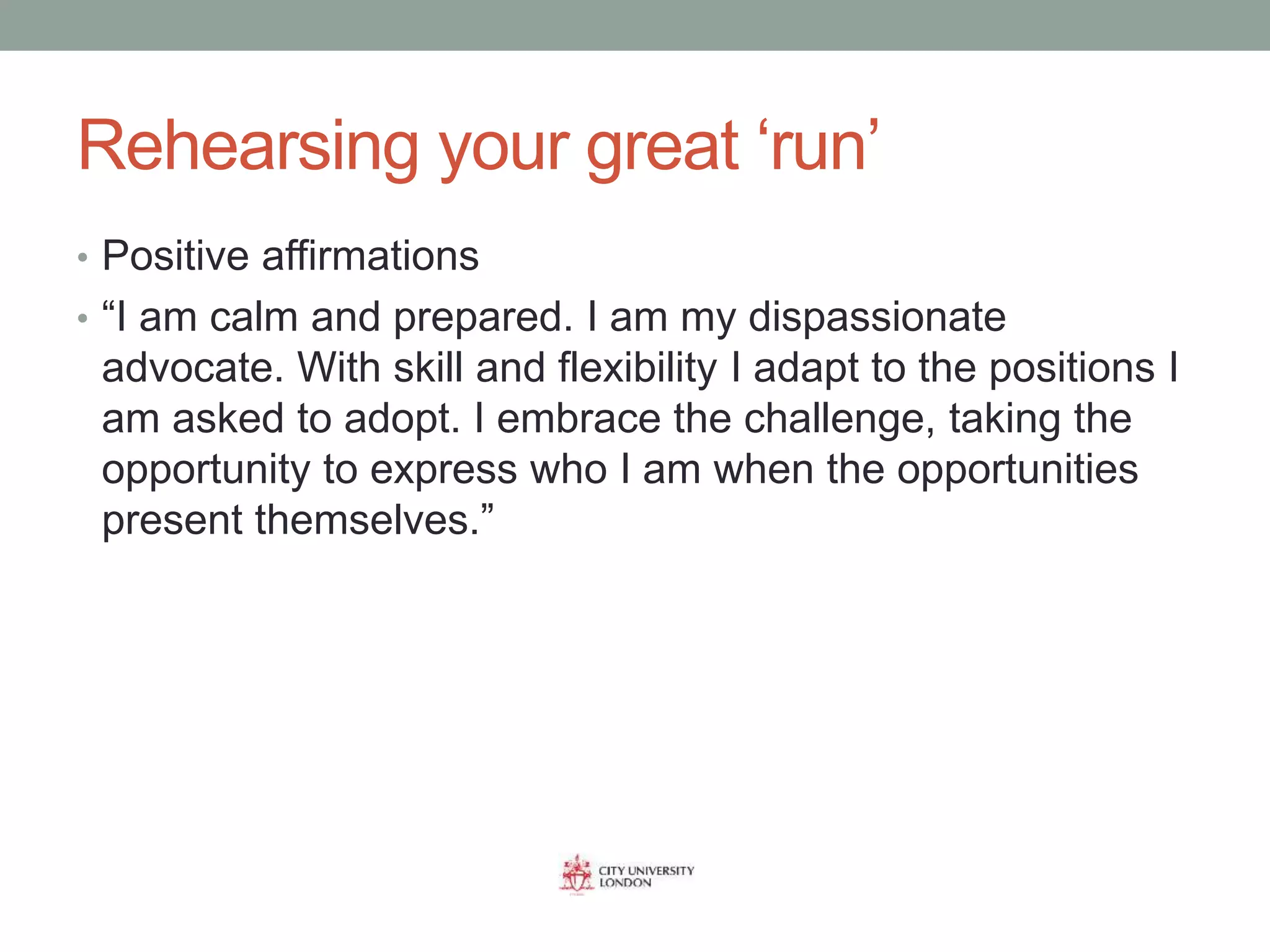 Rehearsing your great ‘run’
• Positive affirmations
• “I am calm and prepared. I am my dispassionate
advocate. With skill and flexibility I adapt to the positions I
am asked to adopt. I embrace the challenge, taking the
opportunity to express who I am when the opportunities
present themselves.”
 