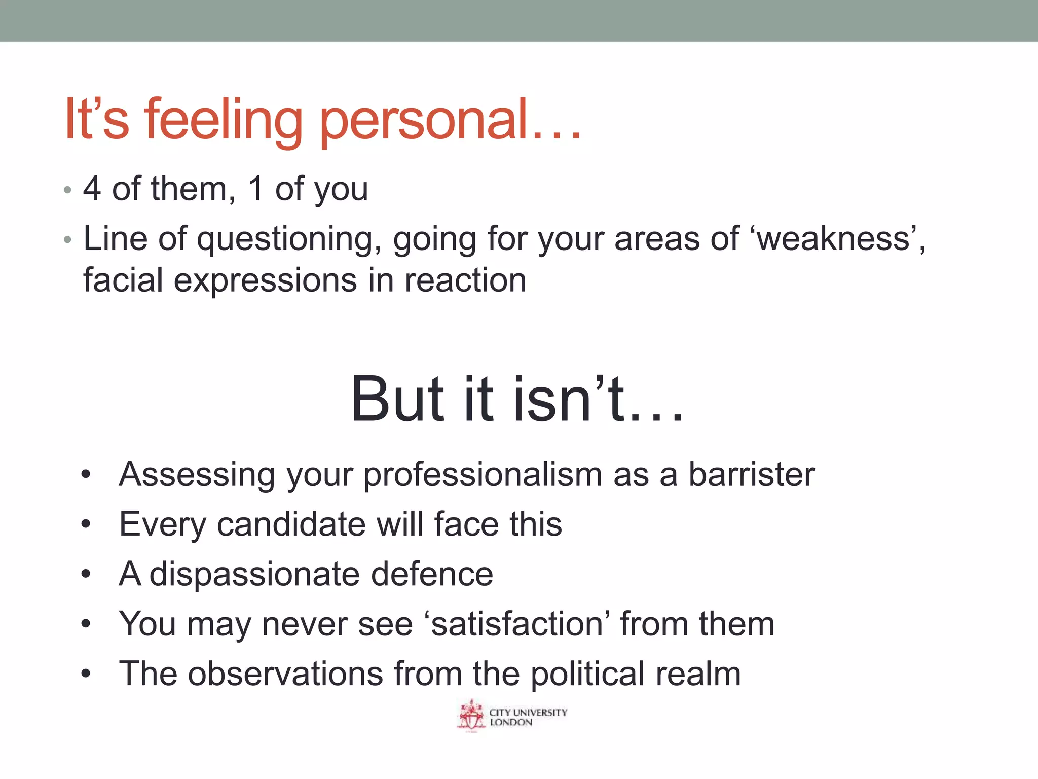 It’s feeling personal…
• 4 of them, 1 of you
• Line of questioning, going for your areas of ‘weakness’,
facial expressions in reaction
But it isn’t…
• Assessing your professionalism as a barrister
• Every candidate will face this
• A dispassionate defence
• You may never see ‘satisfaction’ from them
• The observations from the political realm
 
