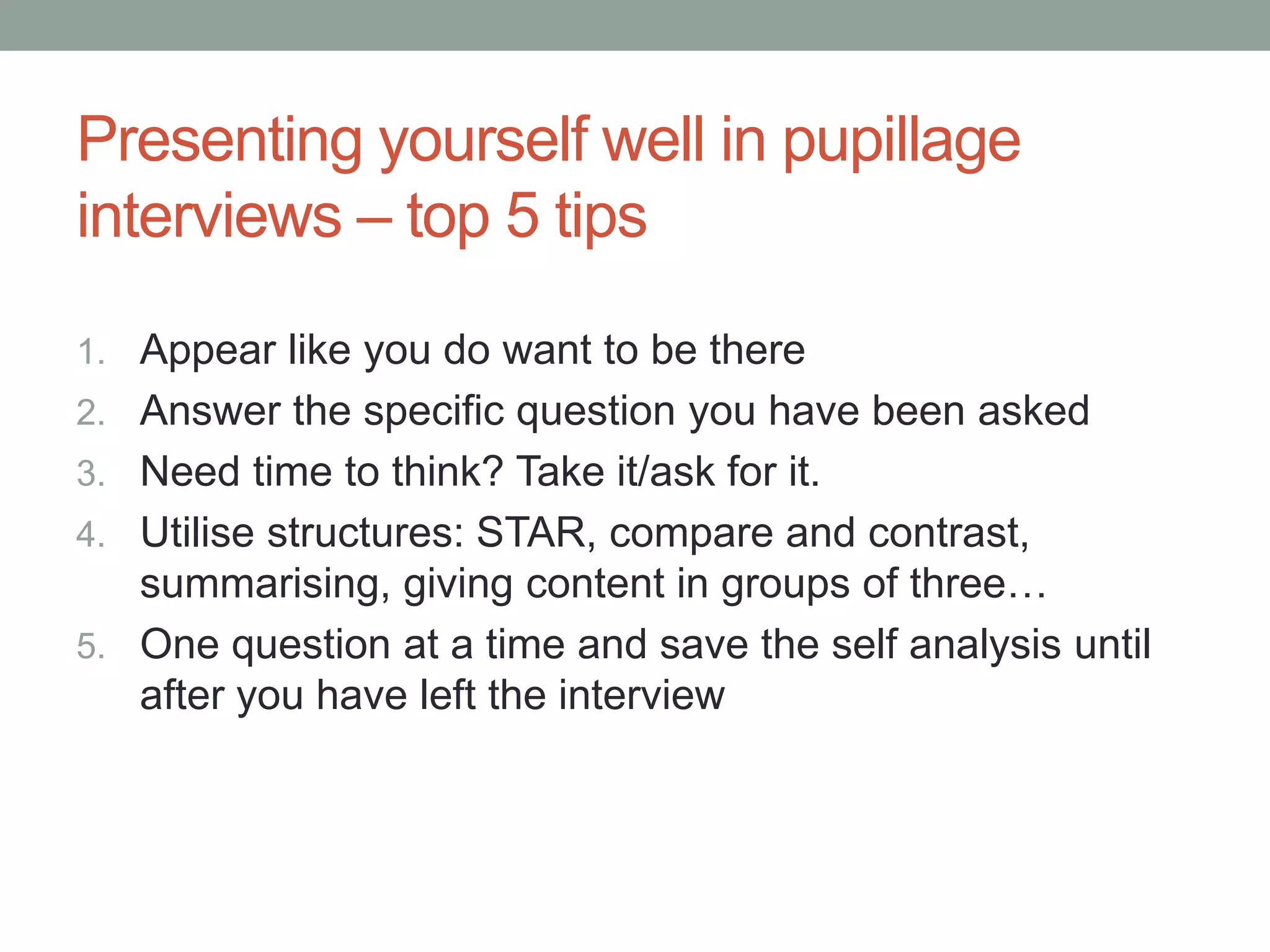 Presenting yourself well in pupillage
interviews – top 5 tips
1. Appear like you do want to be there
2. Answer the specific question you have been asked
3. Need time to think? Take it/ask for it.
4. Utilise structures: STAR, compare and contrast,
summarising, giving content in groups of three…
5. One question at a time and save the self analysis until
after you have left the interview
 