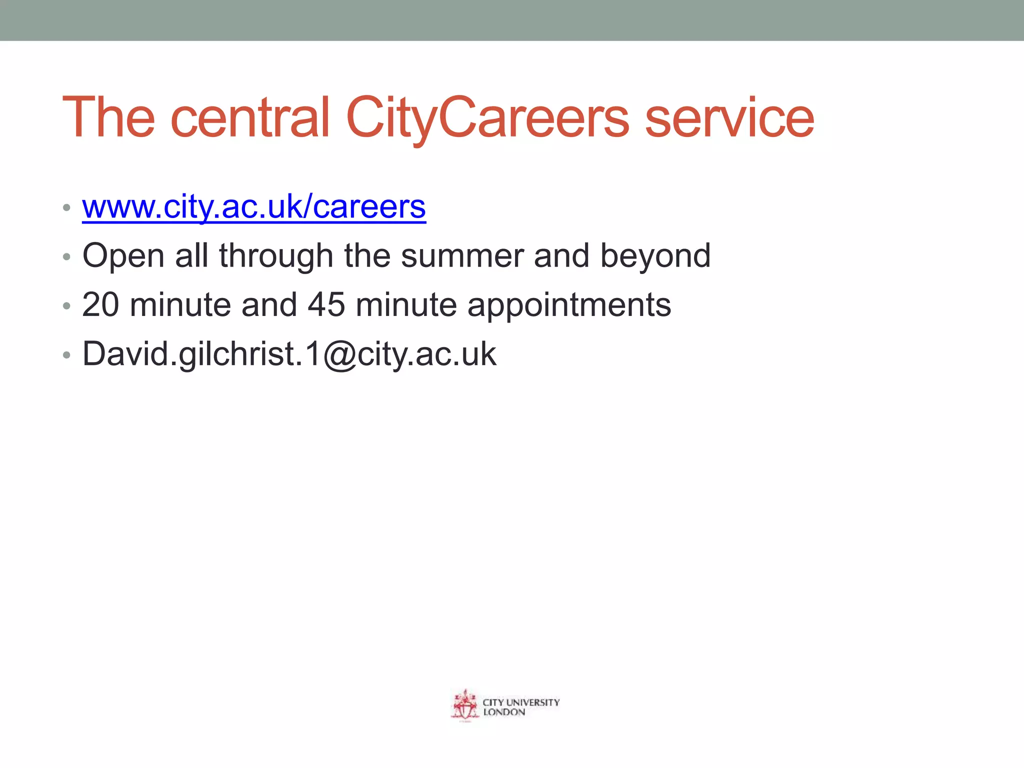 The central CityCareers service
• www.city.ac.uk/careers
• Open all through the summer and beyond
• 20 minute and 45 minute appointments
• David.gilchrist.1@city.ac.uk
 