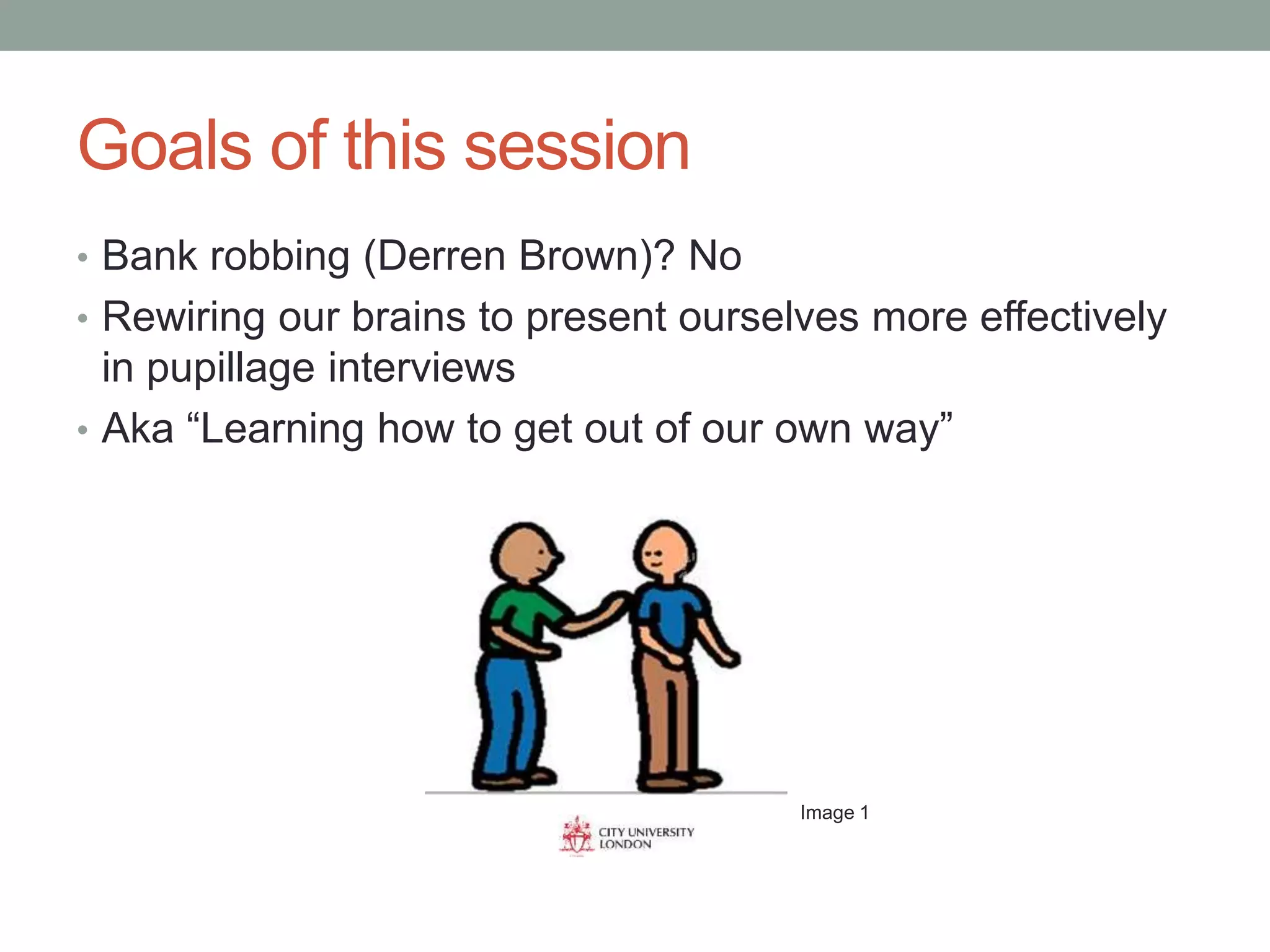 Goals of this session
• Bank robbing (Derren Brown)? No
• Rewiring our brains to present ourselves more effectively
in pupillage interviews
• Aka “Learning how to get out of our own way”
Image 1
 