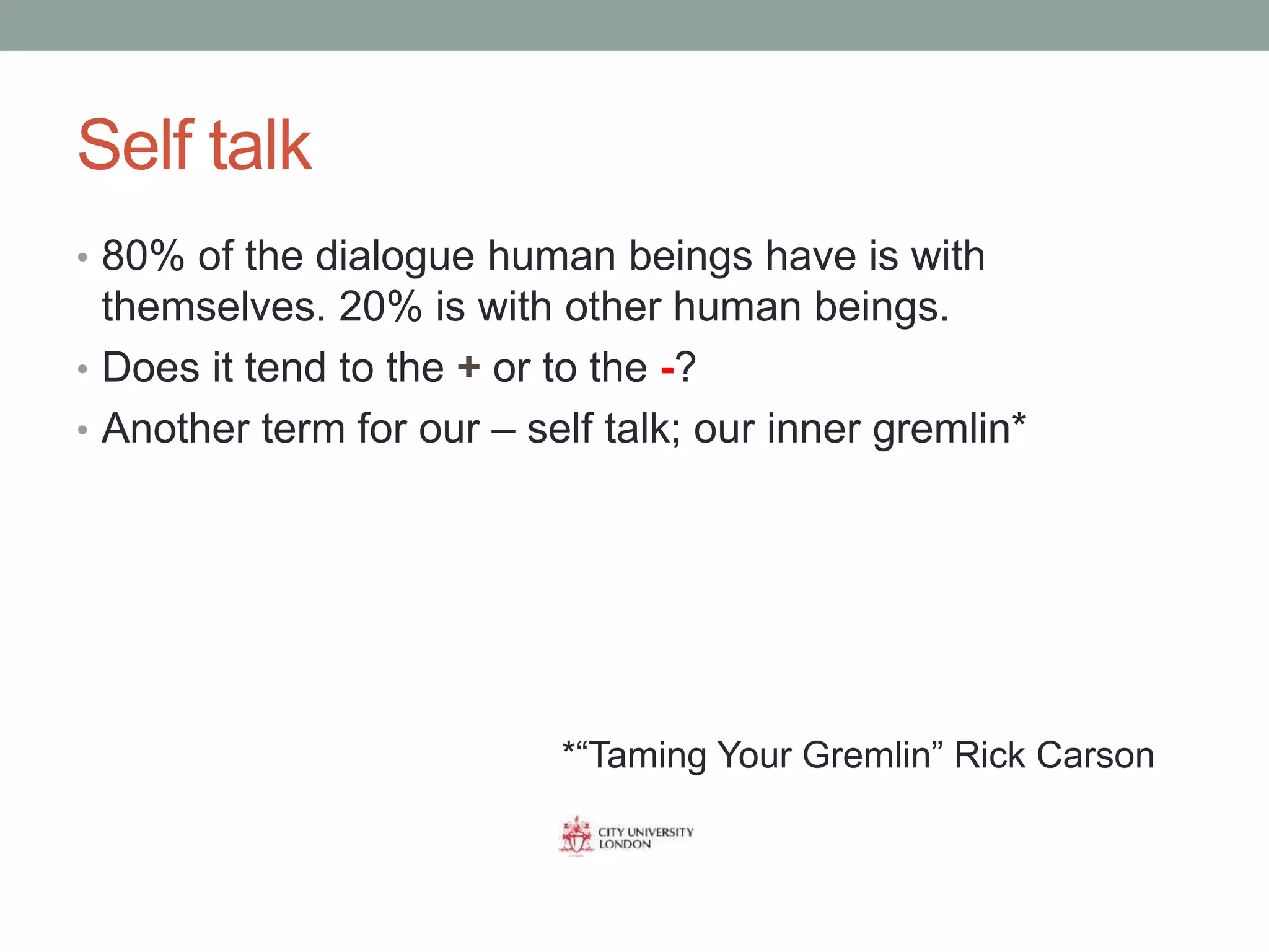 Self talk
• 80% of the dialogue human beings have is with
themselves. 20% is with other human beings.
• Does it tend to the + or to the -?
• Another term for our – self talk; our inner gremlin*
*“Taming Your Gremlin” Rick Carson
 