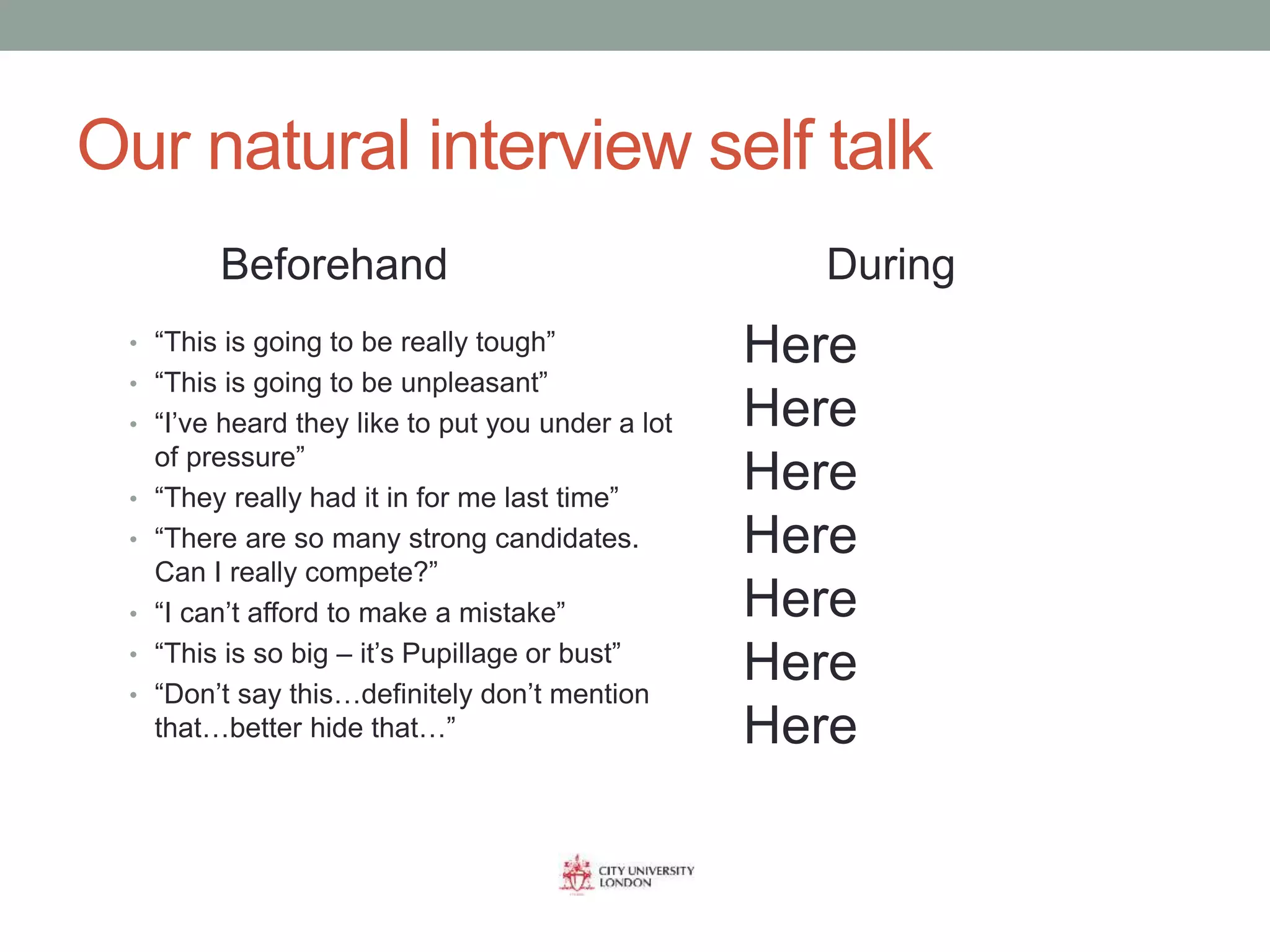 Our natural interview self talk
• “This is going to be really tough”
• “This is going to be unpleasant”
• “I’ve heard they like to put you under a lot
of pressure”
• “They really had it in for me last time”
• “There are so many strong candidates.
Can I really compete?”
• “I can’t afford to make a mistake”
• “This is so big – it’s Pupillage or bust”
• “Don’t say this…definitely don’t mention
that…better hide that…”
Beforehand During
Here
Here
Here
Here
Here
Here
Here
 