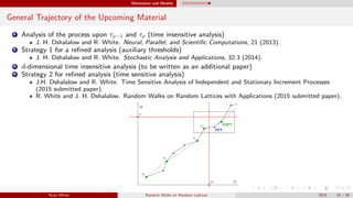 Motivation and Models
General Trajectory of the Upcoming Material
1 Analysis of the process upon τρ−1 and τρ (time insensitive analysis)
J. H. Dshalalow and R. White. Neural, Parallel, and Scientiﬁc Computations, 21 (2013).
2 Strategy 1 for a reﬁned analysis (auxiliary thresholds)
J. H. Dshalalow and R. White. Stochastic Analysis and Applications, 32:3 (2014).
3 d-dimensional time insensitive analysis (to be written as an additional paper)
4 Strategy 2 for reﬁned analysis (time sensitive analysis)
J.H. Dshalalow and R. White. Time Sensitive Analysis of Independent and Stationary Increment Processes
(2015 submitted paper).
R. White and J. H. Dshalalow. Random Walks on Random Lattices with Applications (2015 submitted paper).
Ryan White Random Walks on Random Lattices 2015 10 / 56
 