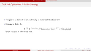 Time Insensitive Analysis
Goal and Operational Calculus Strategy
The goal is to derive Φ in an analytically or numerically tractable form
Strategy to derive Φ,
Φ
H
−→ Ψ
Assumptions
−−−−−−→ Ψ (convenient form)
H−1
−−−→ Φ (tractable)
for an operator H introduced next
Ryan White Random Walks on Random Lattices 2015 12 / 56
 