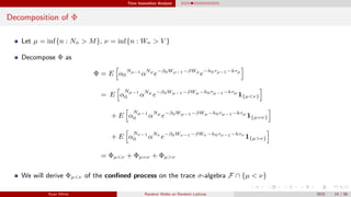 Time Insensitive Analysis
Decomposition of Φ
Let µ = inf{n : Nn > M}, ν = inf{n : Wn > V }
Decompose Φ as
Φ = E α0
Nρ−1
αNρ
e−β0Wρ−1−βWρ
e−h0τρ−1−hτρ
= E α
Nµ−1
0 αNµ
e−β0Wµ−1−βWµ−h0τµ−1−hτµ
1{µ<ν}
+ E α
Nµ−1
0 αNµ
e−β0Wµ−1−βWµ−h0τµ−1−hτµ
1{µ=ν}
+ E α
Nν−1
0 αNν
e−β0Wν−1−βWν −h0τν−1−hτν
1{µ>ν}
= Φµ<ν + Φµ=ν + Φµ>ν
We will derive Φµ<ν of the conﬁned process on the trace σ-algebra F ∩ {µ < ν}
Ryan White Random Walks on Random Lattices 2015 14 / 56
 