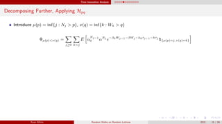 Time Insensitive Analysis
Decomposing Further, Applying Hpq
Introduce µ(p) = inf{j : Nj > p}, ν(q) = inf{k : Wk > q}
Φµ(p)<ν(q) =
j≥0 k>j
E α
Nj−1
0 αNj
e−β0Wj−1−βWj −h0τj−1−hτj
1{µ(p)=j, ν(q)=k}
Ryan White Random Walks on Random Lattices 2015 15 / 56
 